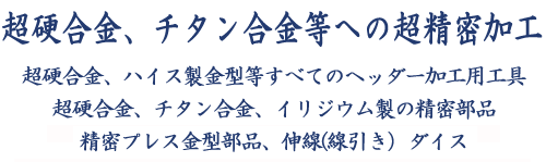 超硬合金、チタン合金等への超精密加工,超硬合金、ハイス製金型等すべてのヘッダー加工用工具,超硬合金、チタン合金、イリジウム製の精密部品,精密プレス金型部品、伸線(線引き）ダイス